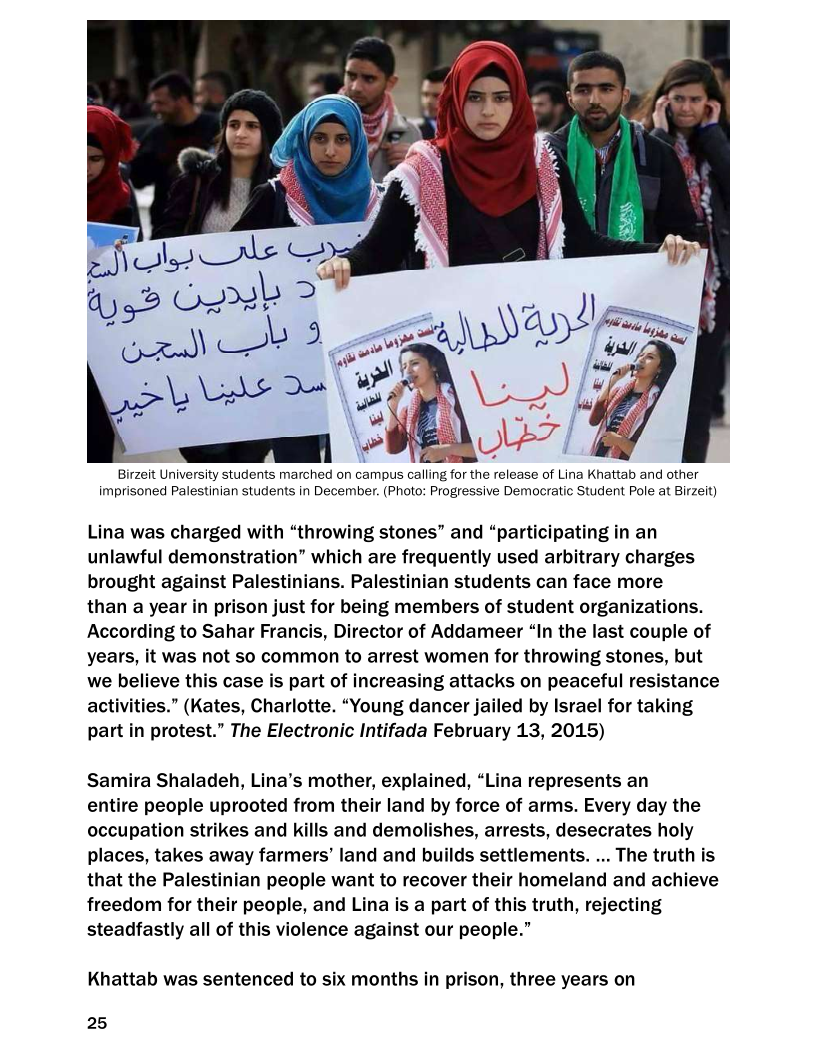 wa ‘es
e 4
<i » ® mu
= ¥ a
Birzeit University students marched on campus calling for the release of Lina Khattab and other
imprisoned Palestinian students in December. (Photo: Progressive Democratic Student Pole at Birzeit)

   

Lina was charged with “throwing stones” and “participating in an
unlawful demonstration” which are frequently used arbitrary charges
brought against Palestinians. Palestinian students can face more

than a year in prison just for being members of student organizations.
According to Sahar Francis, Director of Addameer “In the last couple of
years, it was not so common to arrest women for throwing stones, but
we believe this case is part of increasing attacks on peaceful resistance
activities.” (Kates, Charlotte. “Young dancer jailed by Israel for taking
part in protest.” The Electronic Intifada February 13, 2015)

Samira Shaladeh, Lina’s mother, explained, “Lina represents an

entire people uprooted from their land by force of arms. Every day the
occupation strikes and kills and demolishes, arrests, desecrates holy
places, takes away farmers’ land and builds settlements. ... The truth is
that the Palestinian people want to recover their homeland and achieve
freedom for their people, and Lina is a part of this truth, rejecting
steadfastly all of this violence against our people.”

Khattab was sentenced to six months in prison, three years on

25
